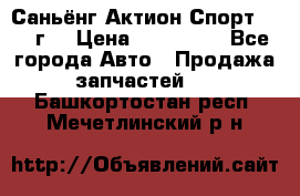 Саньёнг Актион Спорт 2008 г. › Цена ­ 200 000 - Все города Авто » Продажа запчастей   . Башкортостан респ.,Мечетлинский р-н